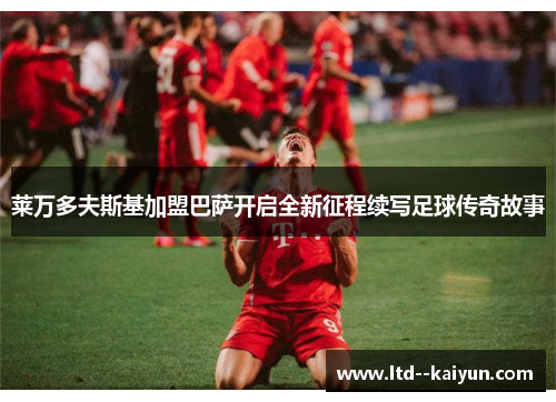 莱万多夫斯基加盟巴萨开启全新征程续写足球传奇故事 莱万多夫斯基加盟巴萨开启全新征程续写足球传奇故事