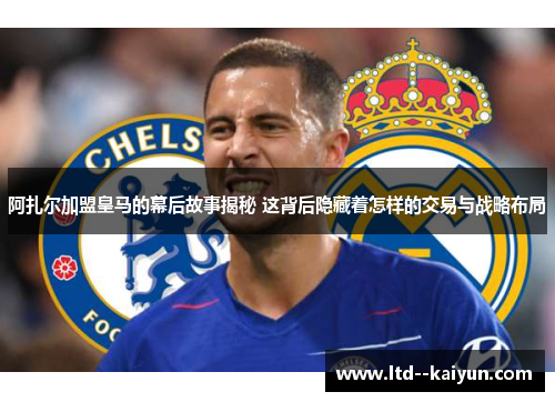 阿扎尔加盟皇马的幕后故事揭秘 这背后隐藏着怎样的交易与战略布局