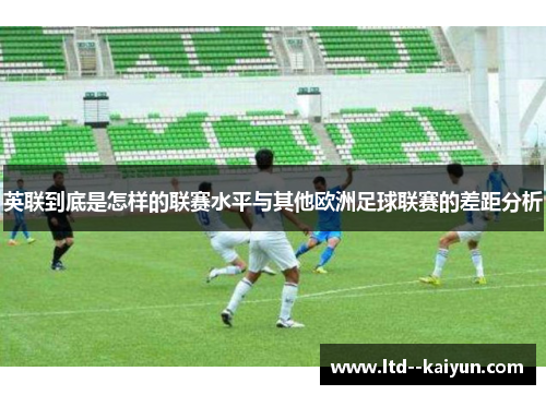 英联到底是怎样的联赛水平与其他欧洲足球联赛的差距分析