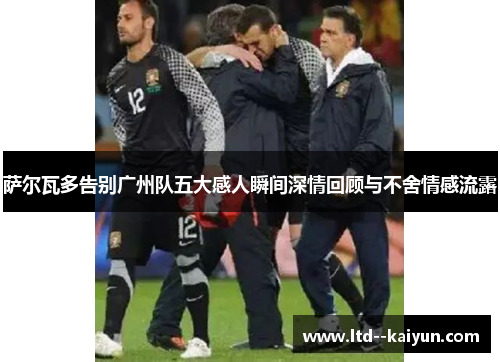 萨尔瓦多告别广州队五大感人瞬间深情回顾与不舍情感流露