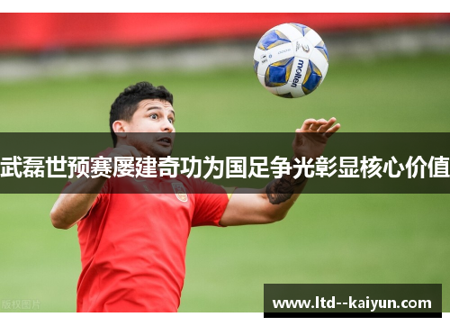 武磊世预赛屡建奇功为国足争光彰显核心价值 武磊世预赛屡建奇功为国足争光彰显核心价值