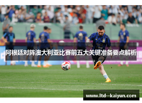 阿根廷对阵澳大利亚比赛前五大关键准备要点解析 阿根廷对阵澳大利亚比赛前五大关键准备要点解析