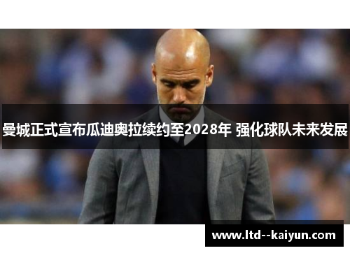 曼城正式宣布瓜迪奥拉续约至2028年 强化球队未来发展 曼城正式宣布瓜迪奥拉续约至2028年 强化球队未来发展