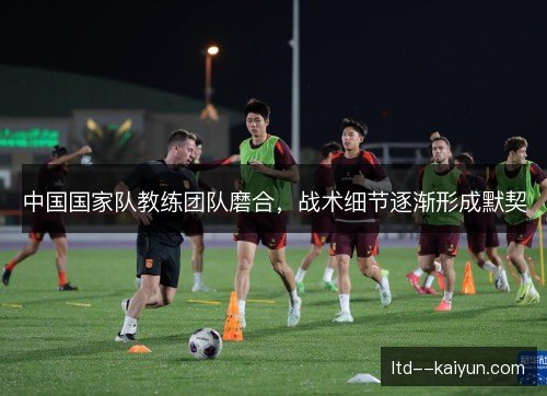 中国国家队教练团队磨合,战术细节逐渐形成默契 中国国家队教练团队磨合,战术细节逐渐形成默契
