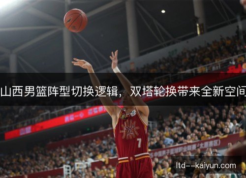 山西男篮阵型切换逻辑,双塔轮换带来全新空间 山西男篮阵型切换逻辑,双塔轮换带来全新空间