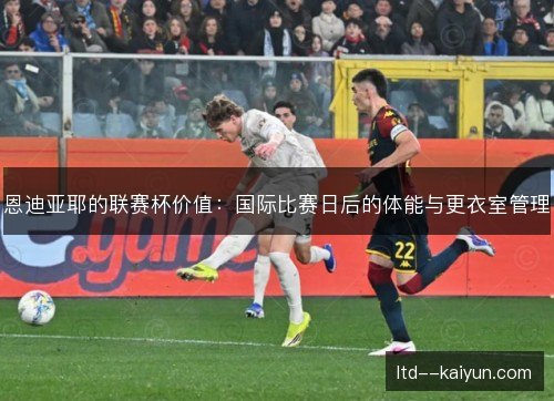 恩迪亚耶的联赛杯价值:国际比赛日后的体能与更衣室管理 恩迪亚耶的联赛杯价值:国际比赛日后的体能与更衣室管理